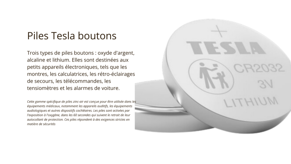 La Société Aristote propose trois types de piles Tesla boutons : oxyde d'argent, alcaline et lithium. Elles sont destinées aux petits appareils électroniques, tels que les montres, les calculatrices, les rétro-éclairages de secours, les télécommandes, les tensiomètres et les alarmes de voiture.